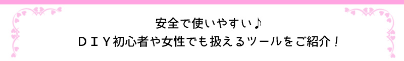 安全で使いやすい♪DIY初心者や女性でも使えるツールをご紹介